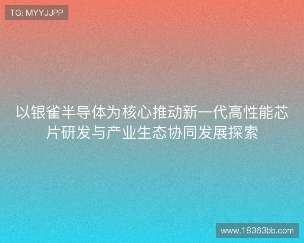 以银雀半导体为核心推动新一代高性能芯片研发与产业生态协同发展探索